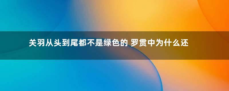 关羽从头到尾都不是绿色的 罗贯中为什么还将他写成绿色